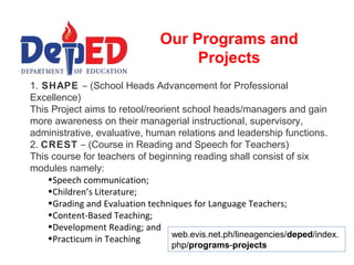 Our Programs and
                                    Projects
1. SHAPE – (School Heads Advancement for Professional
Excellence)
This Project aims to retool/reorient school heads/managers and gain
more awareness on their managerial instructional, supervisory,
administrative, evaluative, human relations and leadership functions.
2. CREST – (Course in Reading and Speech for Teachers)
This course for teachers of beginning reading shall consist of six
modules namely:
    •Speech communication;
    •Children’s Literature;
    •Grading and Evaluation techniques for Language Teachers;
    •Content-Based Teaching;
    •Development Reading; and
    •Practicum in Teaching        web.evis.net.ph/lineagencies/deped/index.
                                  php/programs-projects
 