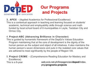 Our Programs
                                  and Projects
3. APEX – (Applied Academics for Professional Excellence)
This is a contextual approach in teaching and learning focused on students’
  academic, technical and employability skills through science and math
  funded by local school board of 8 municipalities in Leyte, Tacloban City and
  Ormoc City.

4. Project-ABC (Advancing Brilliance in Character)
This is guided by humanistic framework of the DepEd’s Values Education
   Program maintaining that at the core of development is the dignity of the
   human person as the subject and object of all initiatives. It also maintains the
   human person’s seven dimensions and puts in the realated core values that
   are adhered to most significantly by the people of Region VIII.

5. Project CRÈME – (Comprehensive Reading Education for Mastery and
   Excellence)
This is a 6-year           web.evis.net.ph/lineagencies/deped/index.
                           php/programs-projects
 