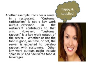 happy &
Another example, consider a server     satisfied
  in a restaurant.        “Customer
  satisfaction” is not a key work
  output—everyone          in    the
  restaurant contributes to that
  aim.      However,       “customer
  rapport” is a key work output of
  the server. Whether or not the
  food is good, on time, or hot, the
  server is expected to develop
  rapport with customers. Other
  key work outputs might include
  “paid bills” and “delivered food &
  beverages.
 