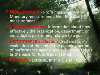 • Measurement - Profit measurement,
  Monetary measurement, Non-Monetary
  measurement
• Progress Review - Information about how
  effectively the organization, department, or
  individual is performing relative to a goal.
• Performance Evaluation - Systematic
  evaluation at the end of the planning period
  of performance against goals. Typically serves
  as the basis for future goal setting.
• Rewards - Extrinsic, Intrinsic, and Psychic.
 