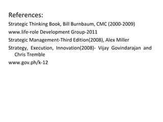 References:
Strategic Thinking Book, Bill Burnbaum, CMC (2000-2009)
www.life-role Development Group-2011
Strategic Management-Third Edition(2008), Alex Miller
Strategy, Execution, Innovation(2008)- Vijay Govindarajan and
   Chris Tremble
www.gov.ph/k-12
 