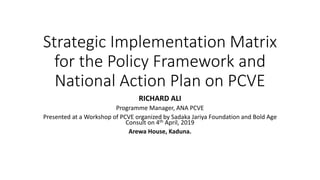 Strategic Implementation Matrix
for the Policy Framework and
National Action Plan on PCVE
RICHARD ALI
Programme Manager, ANA PCVE
Presented at a Workshop of PCVE organized by Sadaka Jariya Foundation and Bold Age
Consult on 4th April, 2019
Arewa House, Kaduna.
 