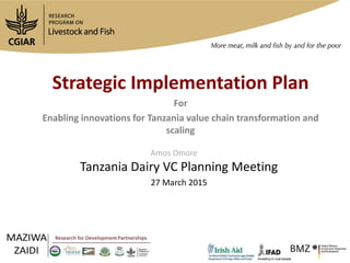 Strategic Implementation Plan
For
Enabling innovations for Tanzania value chain transformation and
scaling
Tanzania Dairy VC Planning Meeting
27 March 2015
Amos Omore
 
