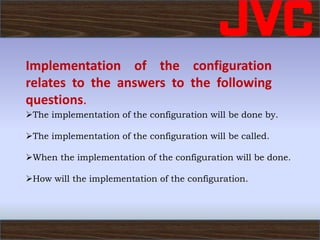 Implementation of the configuration
relates to the answers to the following
questions.
The implementation of the configuration will be done by.
The implementation of the configuration will be called.
When the implementation of the configuration will be done.
How will the implementation of the configuration.
 