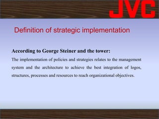 Definition of strategic implementation
According to George Steiner and the tower:
The implementation of policies and strategies relates to the management
system and the architecture to achieve the best integration of logos,
structures, processes and resources to reach organizational objectives.
 