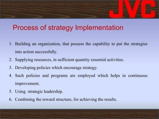 Process of strategy Implementation
1. Building an organization, that possess the capability to put the strategies
into action successfully.
2. Supplying resources, in sufficient quantity essential activities.
3. Developing policies which encourage strategy.
4. Such policies and programs are employed which helps in continuous
improvement.
5. Using strategic leadership.
6. Combining the reward structure, for achieving the results.
 