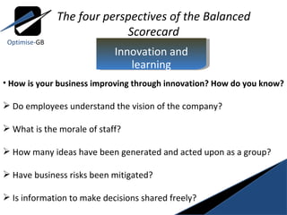 The four perspectives of the Balanced Scorecard How is your business improving through innovation? How do you know? Do employees understand the vision of the company? What is the morale of staff?  How many ideas have been generated and acted upon as a group?  Have business risks been mitigated? Is information to make decisions shared freely? Optimise- GB Innovation and learning 