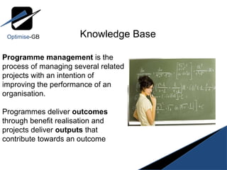 Knowledge Base Programme management  is the process of managing several related projects with an intention of improving the performance of an organisation. Programmes deliver  outcomes  through benefit realisation and projects deliver  outputs  that contribute towards an outcome Optimise -GB 