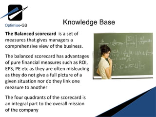 The Balanced scorecard  is a set of measures that gives managers a comprehensive view of the business. The balanced scorecard has advantages of pure financial measures such as ROI, EPS, PE etc as they are often misleading as they do not give a full picture of a given situation nor do they link one measure to another The four quadrants of the scorecard is an integral part to the overall mission of the company Knowledge Base Optimise -GB 