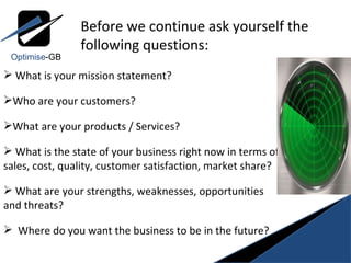 What is your mission statement? Who are your customers?  What are your products / Services? What is the state of your business right now in terms of sales, cost, quality, customer satisfaction, market share? What are your strengths, weaknesses, opportunities and threats? Where do you want the business to be in the future? Before we continue ask yourself the  following questions: Optimise -GB 