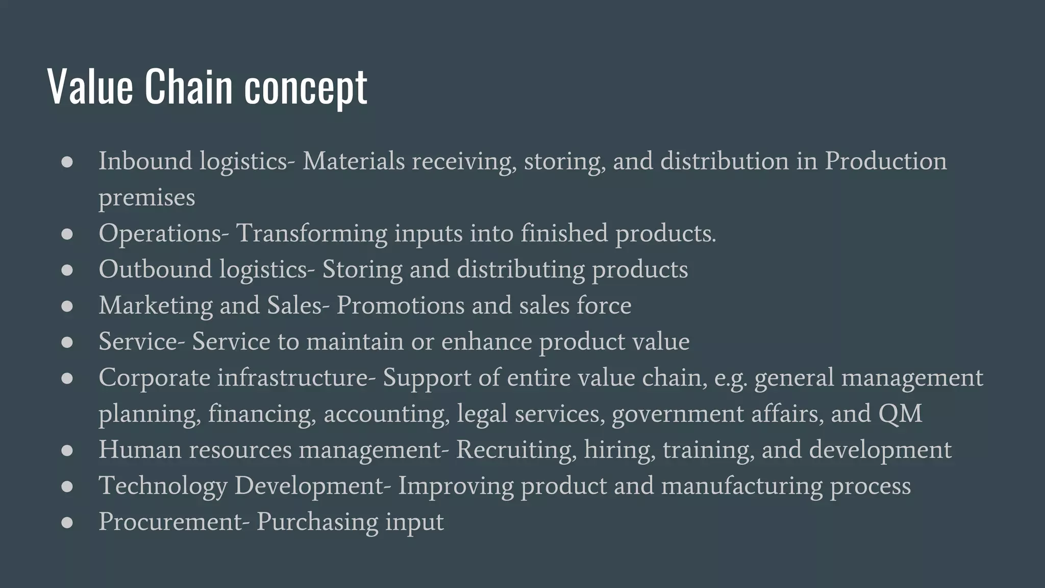 Value Chain concept
● Inbound logistics- Materials receiving, storing, and distribution in Production
premises
● Operations- Transforming inputs into finished products.
● Outbound logistics- Storing and distributing products
● Marketing and Sales- Promotions and sales force
● Service- Service to maintain or enhance product value
● Corporate infrastructure- Support of entire value chain, e.g. general management
planning, financing, accounting, legal services, government affairs, and QM
● Human resources management- Recruiting, hiring, training, and development
● Technology Development- Improving product and manufacturing process
● Procurement- Purchasing input
 