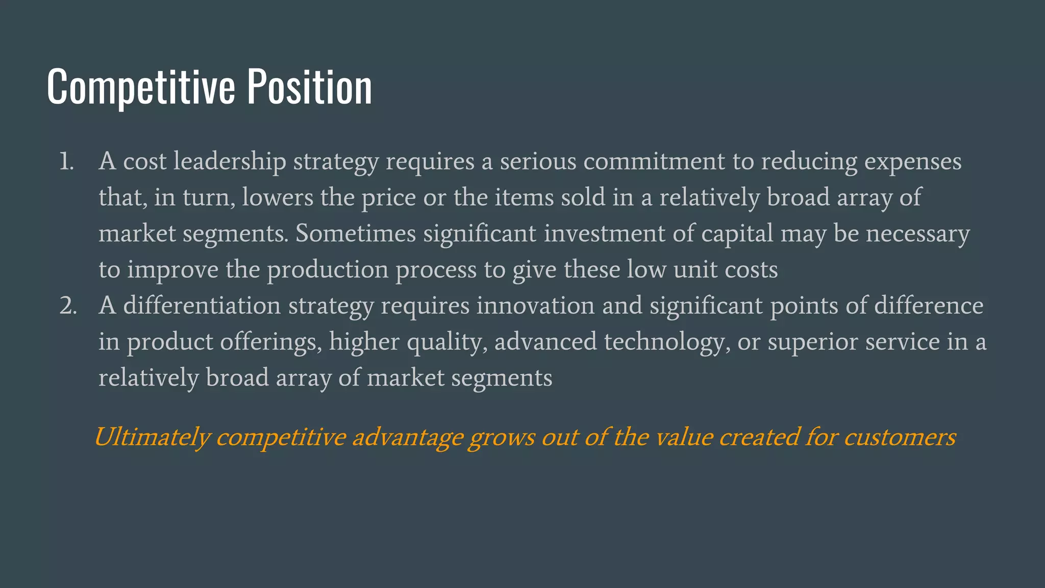 Competitive Position
1. A cost leadership strategy requires a serious commitment to reducing expenses
that, in turn, lowers the price or the items sold in a relatively broad array of
market segments. Sometimes significant investment of capital may be necessary
to improve the production process to give these low unit costs
2. A differentiation strategy requires innovation and significant points of difference
in product offerings, higher quality, advanced technology, or superior service in a
relatively broad array of market segments
Ultimately competitive advantage grows out of the value created for customers
 
