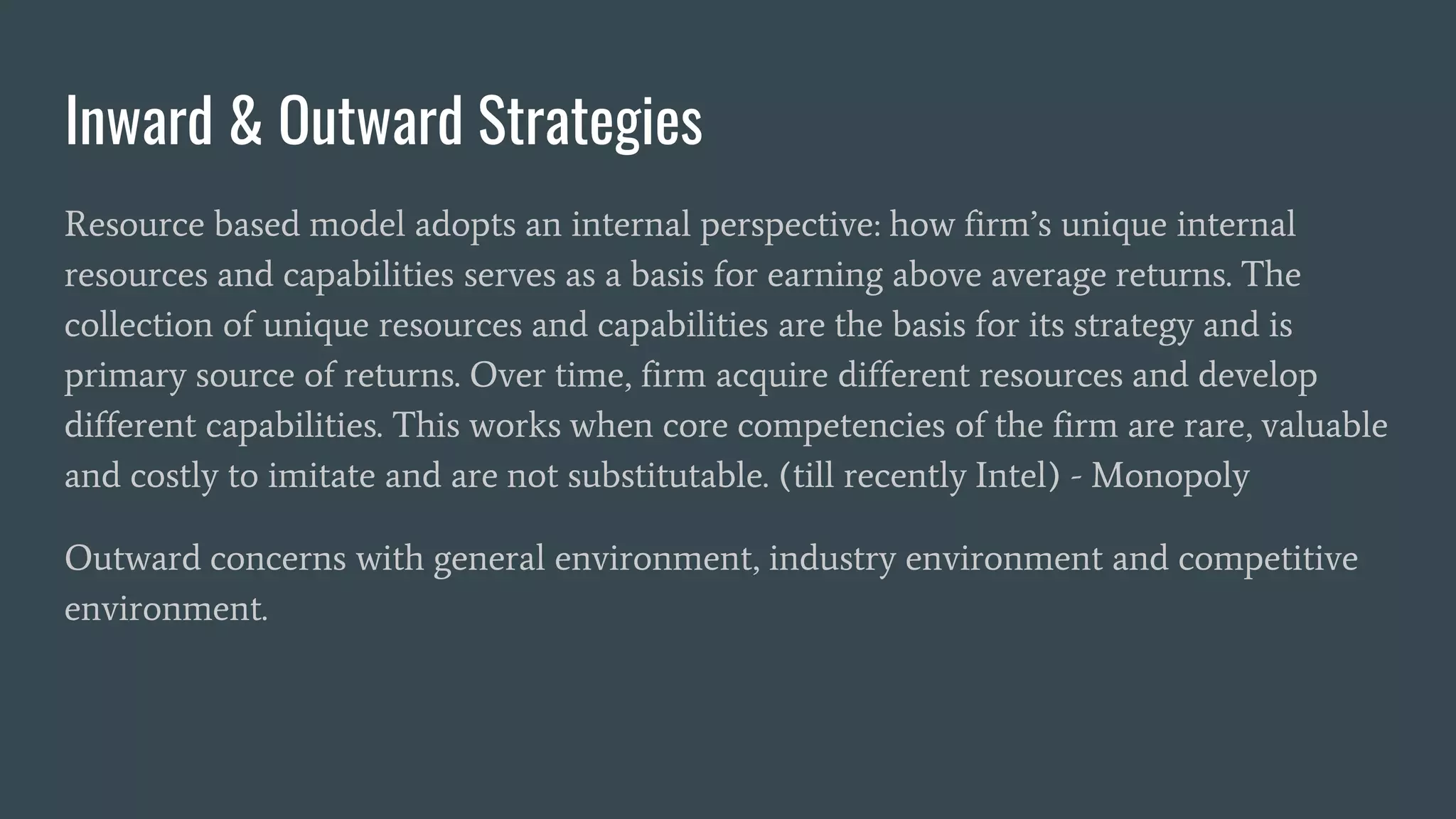 Inward & Outward Strategies
Resource based model adopts an internal perspective: how firm’s unique internal
resources and capabilities serves as a basis for earning above average returns. The
collection of unique resources and capabilities are the basis for its strategy and is
primary source of returns. Over time, firm acquire different resources and develop
different capabilities. This works when core competencies of the firm are rare, valuable
and costly to imitate and are not substitutable. (till recently Intel) - Monopoly
Outward concerns with general environment, industry environment and competitive
environment.
 