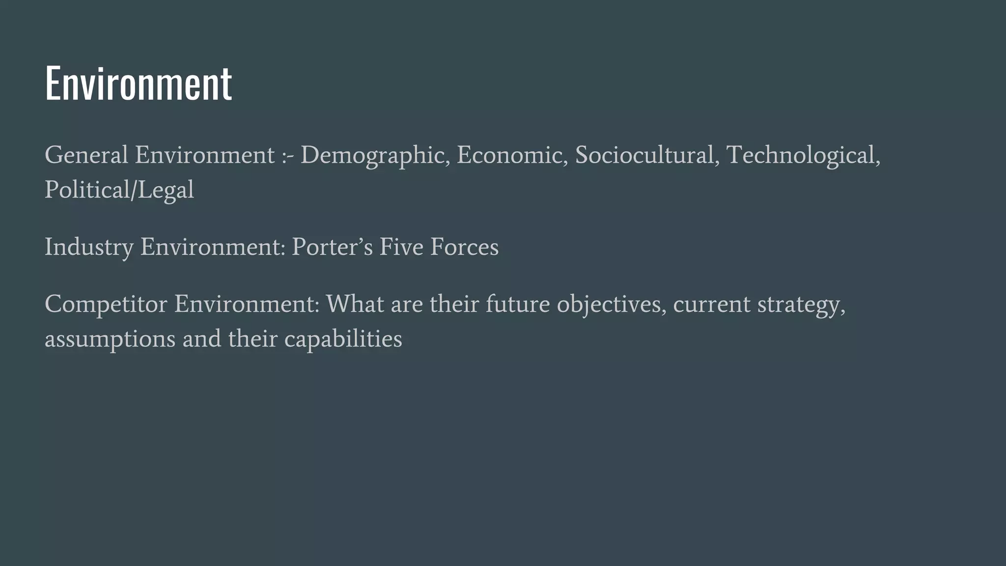 Environment
General Environment :- Demographic, Economic, Sociocultural, Technological,
Political/Legal
Industry Environment: Porter’s Five Forces
Competitor Environment: What are their future objectives, current strategy,
assumptions and their capabilities
 