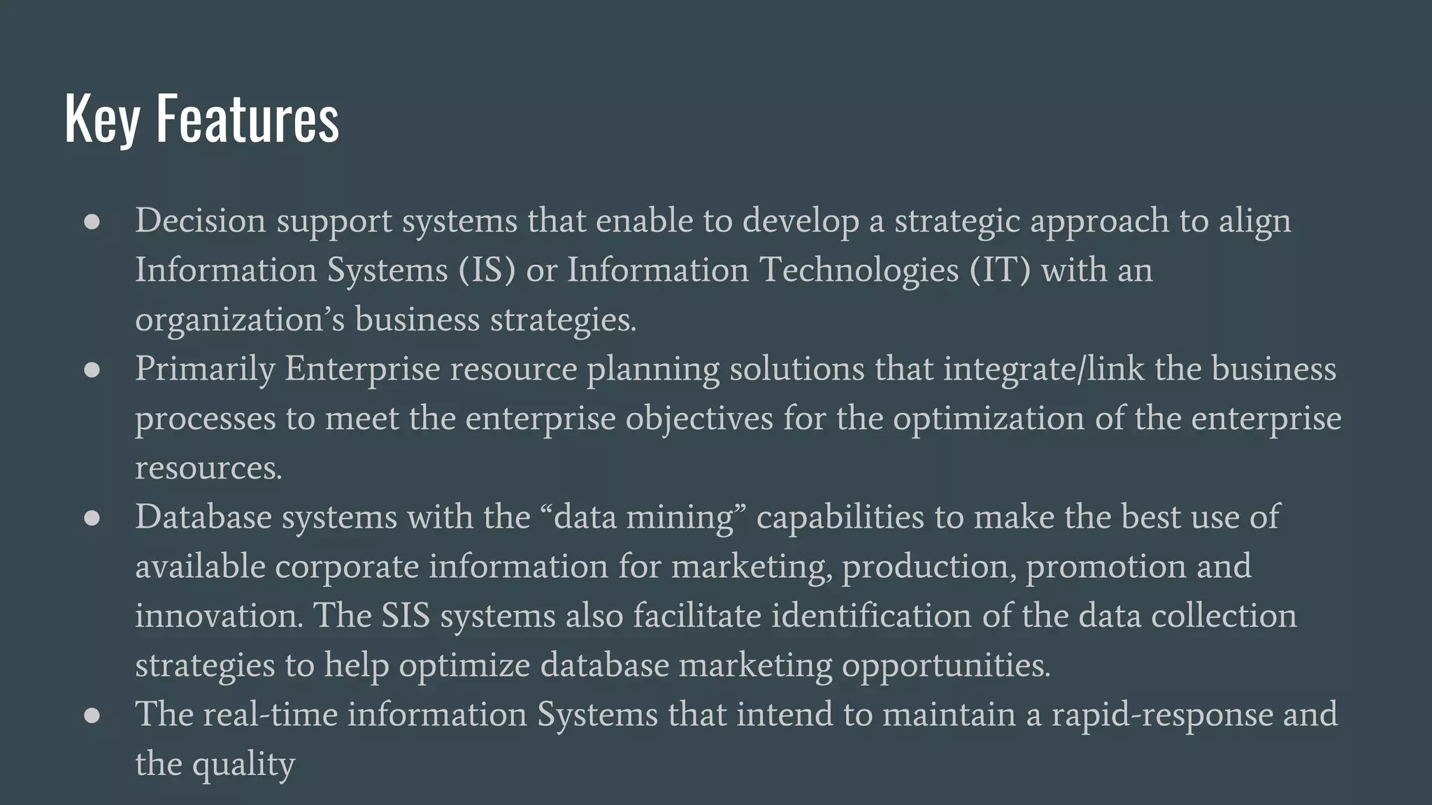 Key Features
● Decision support systems that enable to develop a strategic approach to align
Information Systems (IS) or Information Technologies (IT) with an
organization’s business strategies.
● Primarily Enterprise resource planning solutions that integrate/link the business
processes to meet the enterprise objectives for the optimization of the enterprise
resources.
● Database systems with the “data mining” capabilities to make the best use of
available corporate information for marketing, production, promotion and
innovation. The SIS systems also facilitate identification of the data collection
strategies to help optimize database marketing opportunities.
● The real-time information Systems that intend to maintain a rapid-response and
the quality
 