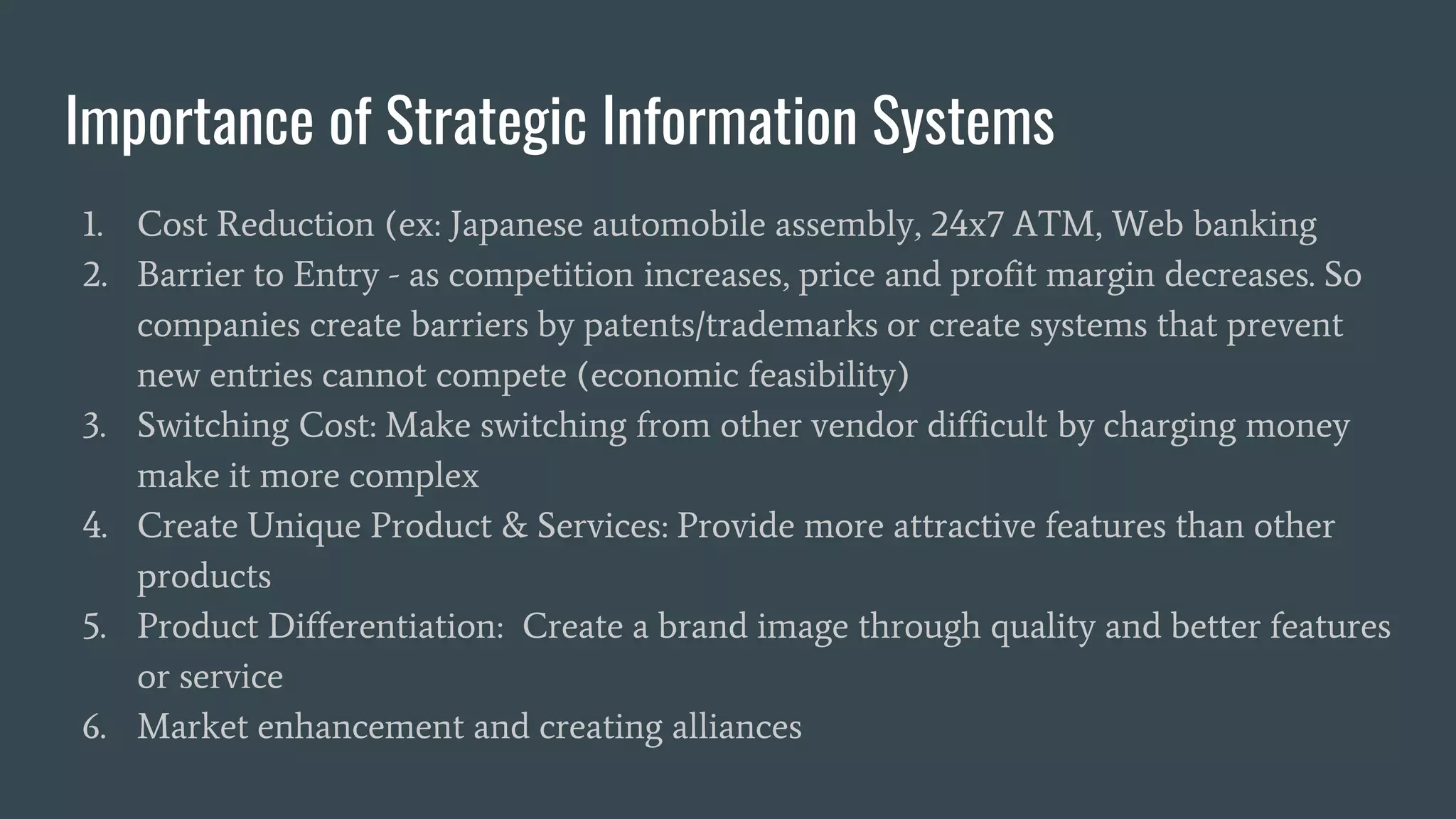 Importance of Strategic Information Systems
1. Cost Reduction (ex: Japanese automobile assembly, 24x7 ATM, Web banking
2. Barrier to Entry - as competition increases, price and profit margin decreases. So
companies create barriers by patents/trademarks or create systems that prevent
new entries cannot compete (economic feasibility)
3. Switching Cost: Make switching from other vendor difficult by charging money
make it more complex
4. Create Unique Product & Services: Provide more attractive features than other
products
5. Product Differentiation: Create a brand image through quality and better features
or service
6. Market enhancement and creating alliances
 