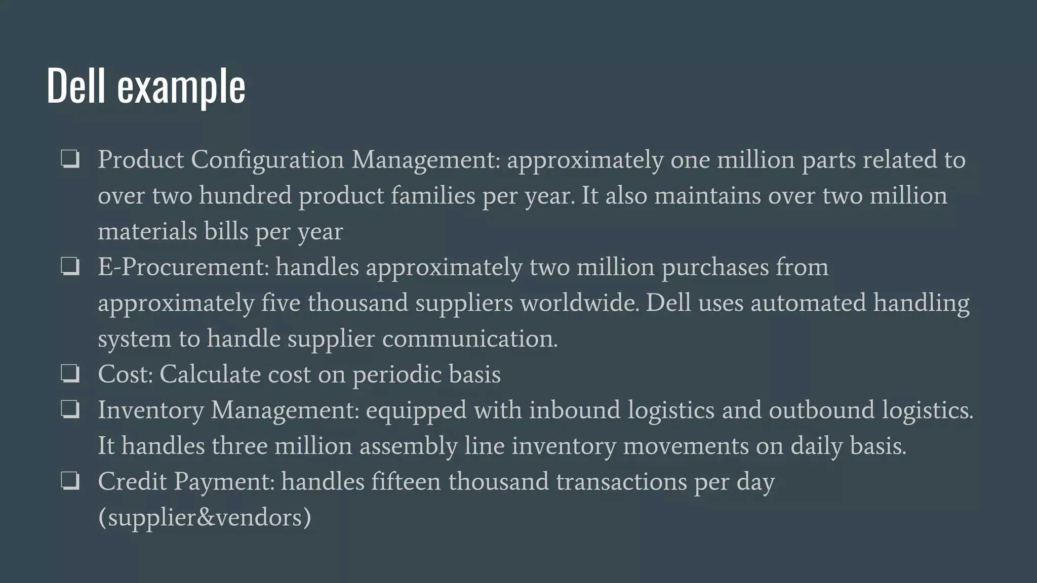 Dell example
❏ Product Configuration Management: approximately one million parts related to
over two hundred product families per year. It also maintains over two million
materials bills per year
❏ E-Procurement: handles approximately two million purchases from
approximately five thousand suppliers worldwide. Dell uses automated handling
system to handle supplier communication.
❏ Cost: Calculate cost on periodic basis
❏ Inventory Management: equipped with inbound logistics and outbound logistics.
It handles three million assembly line inventory movements on daily basis.
❏ Credit Payment: handles fifteen thousand transactions per day
(supplier&vendors)
 