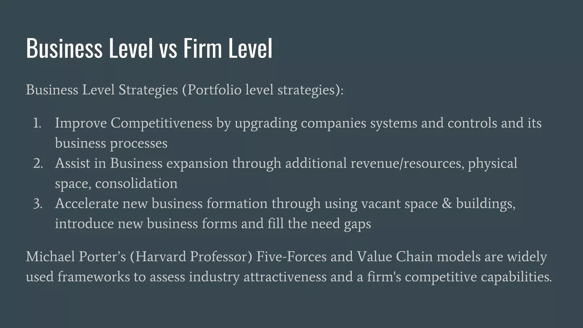 Business Level vs Firm Level
Business Level Strategies (Portfolio level strategies):
1. Improve Competitiveness by upgrading companies systems and controls and its
business processes
2. Assist in Business expansion through additional revenue/resources, physical
space, consolidation
3. Accelerate new business formation through using vacant space & buildings,
introduce new business forms and fill the need gaps
Michael Porter’s (Harvard Professor) Five-Forces and Value Chain models are widely
used frameworks to assess industry attractiveness and a firm's competitive capabilities.
 