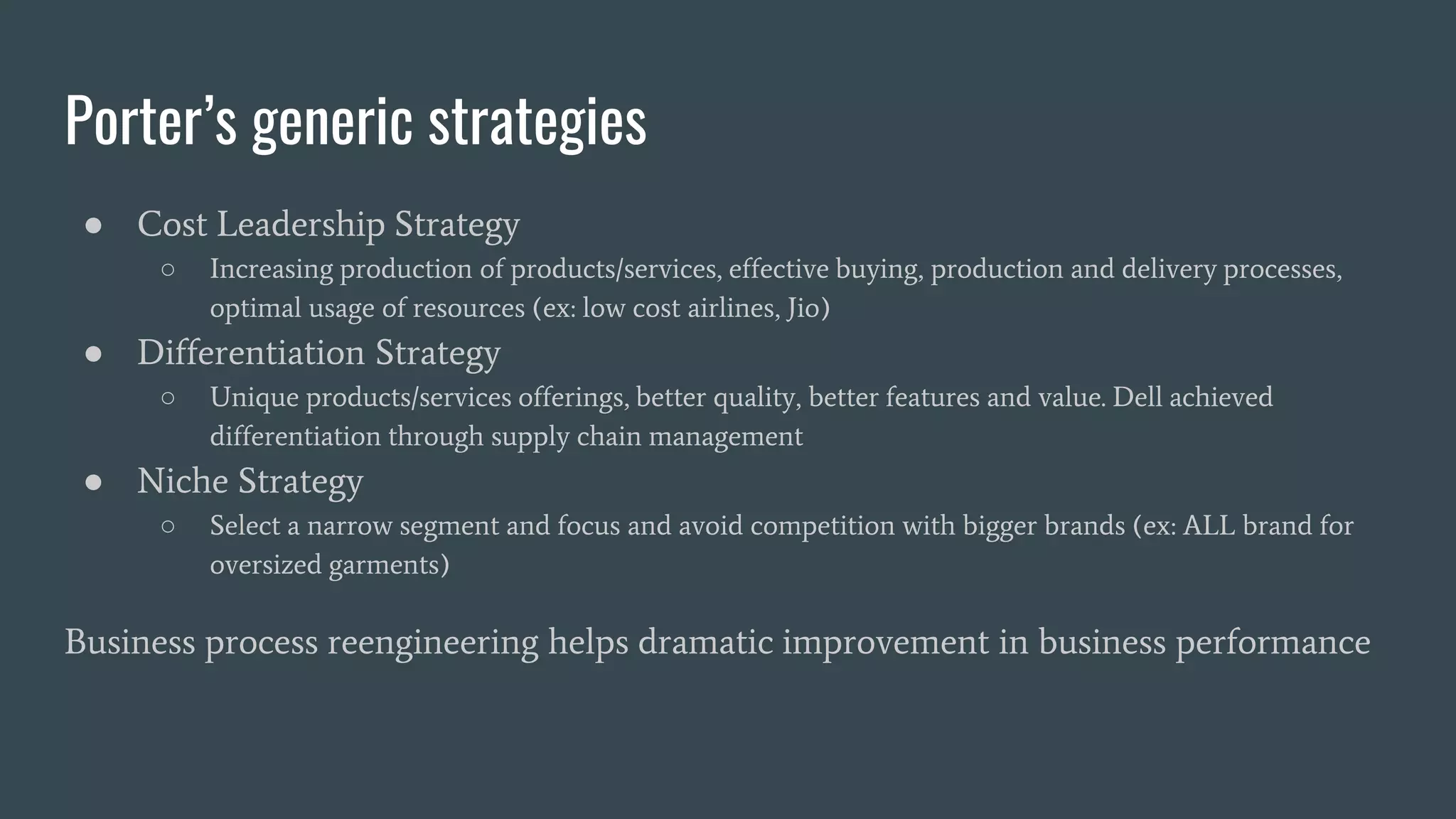 Porter’s generic strategies
● Cost Leadership Strategy
○ Increasing production of products/services, effective buying, production and delivery processes,
optimal usage of resources (ex: low cost airlines, Jio)
● Differentiation Strategy
○ Unique products/services offerings, better quality, better features and value. Dell achieved
differentiation through supply chain management
● Niche Strategy
○ Select a narrow segment and focus and avoid competition with bigger brands (ex: ALL brand for
oversized garments)
Business process reengineering helps dramatic improvement in business performance
 