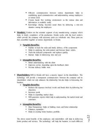 Page12
 Efficient communication between various departments helps in
establishing good communication and understanding among employees
at various level.
 Creates hassle free working environment as the various data and
information is available easily.
 Knowledge sharing becomes easier there by delivering a win-win
situation among the employees.
 Vendors: Vendors are the essential segment of any manufacturing company which
helps in timely completion of the production. Honda works with the local vendors
which provide the company with necessary parts at a wholesale rate. These parts are
then assembled together at various departments in Honda.
 Tangible Benefits:
 Enables to track the order and timely delivery of the components
 Helps in analysing the order pattern and forecast future orders.
 Track the defected components and replaces quickly.
 Internet helps in minimizing time and cost
 Intangible Benefits:
 Better understanding with the client
 Improves service depending upon the feedback client
 On time delivery builds trust.
 Shareholders: MIS in Honda will have a massive impact on the shareholders. The
technology will provide a transparent communication between the company and its
shareholders which not only enhances the relationship but also helps in forecasting the
business.
 Tangible Benefits:
 Reduces the expenses involved in risk and frauds there by delivering the
objectives
 Increases profit
 Helps in expanding market share
 MIS generates reports which help in understanding the market trend and
customers.
 Intangible Benefits:
 Data Transparency helps in building trusts and better relationship
 Enhances reputation.
 Helps in creating better business portfolio.
The above stated benefits of the employees and stakeholders will help in delivering
better product and services. The technology will help the business to reach different
 
