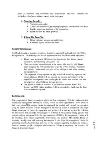 Page13
types of customers and understand their requirements and taste. Therefore the
technology also has an indirect impact on the customers.
 Tangible Benefits:
 Track the order online
 Allows the customer to get the propoer product specifications and price
 Enables to provide feedback to the organization.
 Enable to view the future products
 Intangible Benefits:
 Better customer services and satiafcation.
 Customer loyalty towards the brand.
Recommendations:
For Honda to achieve its prime objectives, it needs to understand and implement the MIS in
its organization. The following are the few recommendations that Honda must implement :
 Honda must implement MIS in various departments like finance, human
reasources, manufacturing, production, etc.
 There are various manuufacturers in the market who provide MIS. Honda
must recognise the best manufacturer to get the system installed. Parameters
like security , maintenance and price should be kept in mind while deciding
the manufacturer.
 The employees of any organization play a vital role in making a process and
system effective. Honda will not succeed ina chiveing its objectives if the
employees are neglected with technologies.So Honda must educate and train
the employees about MIS and the new process.
 The present scenario of Honda is , it has hardware systems from Cisco,
Juniper and IBM. Before installting MIS, a compatibility check must be done
with the hardware systems.
Conclusions:
Every organization have a competitive edge over their competitors. With the implementation
of effective management information system, Honda has better opportunities to be ahead of
their competitors.MIS enbales Honda to understand the market and external environments
using the various tools and software.Management information system is an approach tahe helps
Honda to increase its day to day opeartions and activities. It is just not any tool for collating
the information but also helps the managers to of Honda in the decision making process and
problem solving techniques.With the implementation of MIS in the organization, Honda will
be benefiting from various departments both internal and external. MIS enables Honda in
achieving its objectives and managing its resources. It even helps the managers of Honda for
generating reports about the daily activities of the company regarding products and services,
business partners, people, employees and inventories. It helps in organising the resources of
Honda in an proper manner.
 