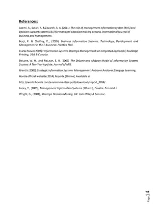 Page14
References:
Asemi,A.,Safari,A.&Zavareh,A. A.(2011) The role of managementinformation system(MIS)and
Decision supportsystem(DSS) formanager’sdecision making process.InternationalJournalof
Businessand Management.
Bocji, P. & Chaffey, D., (2005) Business Information Systems: Technology, Development and
Management in the E-business: Prentice Hall.
Clarke Steve (2007):'InformationSystemsStrategicManagement:anintegrated approach',Routledge
Printing, USA & Canada.
DeLone, W. H., and McLean, E. R. (2003) The DeLone and McLean Model of Information Systems
Success: A Ten-Year Update. Journal of MIS.
Grant.k.(2009).Strategic Information Systems Management.Andover:Andover:Cengage Learning.
Honda official website(2014).Reports.[Online].Available at
http://world.honda.com/environment/report/download/report_2014/.
Lucey, T., (2005), Management Information Systems (9th ed.), Croatia: Zrinski d.d
Wright, G., (2001), Strategic Decision Making, UK: John Wiley & Sons Inc.
 