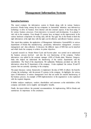 Page2
Management Information Systems
Executive Summary
This report evaluates the information system in Honda along with its various business
processes. Honda being among the top companies in Automobile industries uses information
technology to drive its business from internal and also external aspects. It has been using IT
for various business processes .From innovation to research and developemet, It as played a
vital role in the company. Even though IT systems have an impact on the improvement in the
various hardware components for storing data, still the “fact gap” lies in the Honda to fetch the
right information at the right time with the right cost for effective and efficient business process.
This report then explains the application of Management Information System(MIS) in various
departments of Honda like manufacturing , production, information management , resources
management and data collection. It discusses the different types of MIS that can be installed
and which leads the company to achieve its prime objectives.
A ground research on Honda Motor Cycle and Scooter plant was carried out to understand
the business process involved and also the over functioning of the company. Further
information was added by the assistant manager (AM) of Honda plant, Manesar, Gurgaon,
India who helped me understand the functioning of the various departments and the
stakeholders. The Head of the departmemt, Mr sudhanshu Maharana provided me with the
information about the IT department of the company . It also explained the various IS and IT
systems that are currently operating in the company.
The paper discusses various frameworks to implement the idea of MIS .It reflects the benefits
of using the technology with the present IT systems in the company .Its highlights the various
types of information at various management level that are useful for smooth functionaing of
the business process. An example of MIS implementation in the organization is also explained
with the required diagrams.
It further analyses employees, vendors, shareholders and customers as the stakeholders of the
company and details out its tangible and intangible benefits.
Finally the report delivers the potential recommendation for implementing MIS in Honda and
summarizes its importance in the conclusion.
 