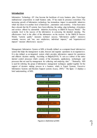 Page3
Introduction
Information Technology (IT ) has become the backbone of every business plan. From huge
multinational corporations to small business units, IT has made its presence everywhere. The
increasing growth of Information technology has tremendous impact in automobile industries
which has taken it to another level of innovation , automation and creativity. It has been more
than a decade that the IT systems have been reflecting the cutting edge technology of products
and services offered by automobile industries.According to D&M IS Success Model,’’ The
semantic level is the success of the information in conveying the intended meaning. The
effectiveness level is the effect of the information on the receiver. In the D&M IS Success
Model, “systems quality” measures technical success; “information quality” measures
semantic success; and “use, user satisfaction, individual impacts,” and “organizational
impacts” measure effectiveness success.’’
Management Information System or MIS, is broadly defined as a computer-based information
system that helps the management to plan, forecast and organize operations in an organization.
It is also defined as an integrated system which provides information support for operations
and efficient decision making. Accoridng to Bidgoli(2010),’’It acts as a subset of the entire
internal control processes which consists of the documents, applications, technologies and
processes that are used by management for collecting and analysing data’’ . ‘’Rationally, MIS
is used for referring the group of information management techniques applied together for the
support of decision making process in a business which is Expert Systems, Executive
Information Systems and Decision Support systems (Lucey, 2005).’’ The figure 1.1 displays a
brief understanding of MIS.
Figure1.1 Definition of MIS
 