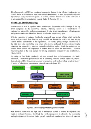 Page4
The characteristics of MIS are considered as essential factors for the efficient implementation
of MIS which is to report with fixed and standard information; to have reports developed and
implemented using information system. In addition, external data are used by the MIS while it
is not captured by the organisation (Asemi, Safari & Zavareh, 2011)..
Honda - Joy of manufacturing:
Honda motor co.ltd is a Japanese public multinational corporation which belongs to the top
listed companies in the automobile industry. Primarily known as a manufacturer of
motorcycles, automobiles and power equipment. It is the largest manufacturers of motorcycles
and produces more than 14 million internal combustion engine every year.
With its expansion in business, Honda also generated huge amount of data which had to be
stored and processed. This data was very essential and informative which was used among
various internal departments in the organization. For Honda, getting the right information at
the right time is the need of the hour which helps in wise and quick decision making thereby
enhancing the productivity, reducing cost and maximizing profits. Honda has an information
system which enables the employees at various level to access the information. Honda’s
hardware pattern is the basic element for driving employee’s connectivity and collaboration.
(Bocji, 2005)
According to Tom Smith, co-founder of data research firm oxford consultants for Social
Institution, ‘‘Part of the power of data lies in combining multiple sources-open data, internal
data and data held by the customers, partner organizations and vendors to help target services.’’
A model of information management system is shown in figure 1.2.
Figure 1.2 Model of Information System in Honda
MIS provides Honda with the right kind of information system to achieve its objectives and
maintain proficient business. It will help the Honda management to administer the complexity
and elaborateness of the supply chain, internal control and manufacturing along with meeting
 