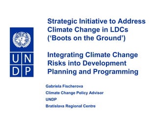 Strategic Initiative to Address Climate Change in LDCs (‘Boots on the Ground’)Integrating Climate Change Risks into Development Planning and Programming Gabriela Fischerova Climate Change Policy Advisor UNDP Bratislava Regional Centre 
