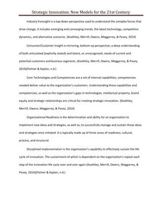 Strategic Innovation: New Models for the 21st Century
Industry Foresight is a top-down perspective used to understand the complex forces that
drive change, it includes emerging and converging trends, the latest technology, competitive
dynamics, and alternative scenarios. (Keathley, Merrill, Owens, Meggarrey, & Posey, 2014)
Consumer/Customer Insight is mirroring, bottom-up perspective, a deep understanding
of both articulated (explicitly stated) and latent, or unrecognized, needs of current and
potential customers and business segments. (Keathley, Merrill, Owens, Meggarrey, & Posey,
2014)(Palmer & Kaplan, n.d.)
Core Technologies and Competencies are a set of internal capabilities, competencies
needed deliver value to the organization’s customers. Understanding these capabilities and
competencies, as well as the organization’s gaps in technologies, intellectual property, brand
equity and strategic relationships are critical for creating strategic innovation. (Keathley,
Merrill, Owens, Meggarrey, & Posey, 2014)
Organizational Readiness is the determination and ability for an organization to
implement new ideas and strategies, as well as, to successfully manage and sustain those ideas
and strategies once initiated. It is typically made up of three areas of readiness; cultural,
process, and structural.
Disciplined Implementation is the organization’s capability to effectively sustain the life
cycle of innovation. The sustainment of which is dependent on the organization's repeat each
step of the innovation life cycle over and over again.(Keathley, Merrill, Owens, Meggarrey, &
Posey, 2014)(Palmer & Kaplan, n.d.)

 