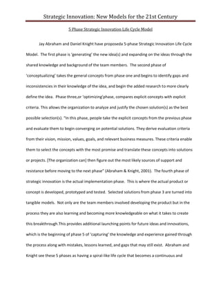 Strategic Innovation: New Models for the 21st Century
5 Phase Strategic Innovation Life Cycle Model
Jay Abraham and Daniel Knight have proposeda 5-phase Strategic Innovation Life Cycle
Model. The first phase is ‘generating’ the new idea(s) and expanding on the ideas through the
shared knowledge and background of the team members. The second phase of
‘conceptualizing’ takes the general concepts from phase one and begins to identify gaps and
inconsistencies in their knowledge of the idea, and begin the added research to more clearly
define the idea. Phase three,or ‘optimizing’phase, compares explicit concepts with explicit
criteria. This allows the organization to analyze and justify the chosen solution(s) as the best
possible selection(s). “In this phase, people take the explicit concepts from the previous phase
and evaluate them to begin converging on potential solutions. They derive evaluation criteria
from their vision, mission, values, goals, and relevant business measures. These criteria enable
them to select the concepts with the most promise and translate these concepts into solutions
or projects. [The organization can] then figure out the most likely sources of support and
resistance before moving to the next phase” (Abraham & Knight, 2001). The fourth phase of
strategic innovation is the actual implementation phase. This is where the actual product or
concept is developed, prototyped and tested. Selected solutions from phase 3 are turned into
tangible models. Not only are the team members involved developing the product but in the
process they are also learning and becoming more knowledgeable on what it takes to create
this breakthrough.This provides additional launching points for future ideas and innovations,
which is the beginning of phase 5 of ‘capturing’ the knowledge and experience gained through
the process along with mistakes, lessons learned, and gaps that may still exist. Abraham and
Knight see these 5 phases as having a spiral-like life cycle that becomes a continuous and

 