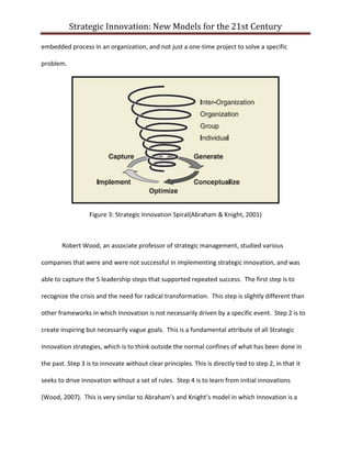 Strategic Innovation: New Models for the 21st Century
embedded process in an organization, and not just a one-time project to solve a specific
problem.

Figure 3: Strategic Innovation Spiral(Abraham & Knight, 2001)

Robert Wood, an associate professor of strategic management, studied various
companies that were and were not successful in implementing strategic innovation, and was
able to capture the 5 leadership steps that supported repeated success. The first step is to
recognize the crisis and the need for radical transformation. This step is slightly different than
other frameworks in which Innovation is not necessarily driven by a specific event. Step 2 is to
create inspiring but necessarily vague goals. This is a fundamental attribute of all Strategic
Innovation strategies, which is to think outside the normal confines of what has been done in
the past. Step 3 is to innovate without clear principles. This is directly tied to step 2, in that it
seeks to drive innovation without a set of rules. Step 4 is to learn from initial innovations
(Wood, 2007). This is very similar to Abraham’s and Knight’s model in which Innovation is a

 