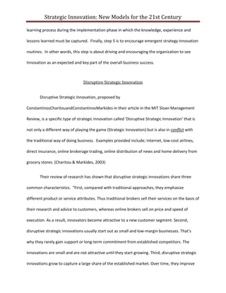 Strategic Innovation: New Models for the 21st Century
learning process during the implementation phase in which the knowledge, experience and
lessons learned must be captured. Finally, step 5 is to encourage emergent strategy innovation
routines. In other words, this step is about driving and encouraging the organization to see
Innovation as an expected and key part of the overall business success.

Disruptive Strategic Innovation
Disruptive Strategic Innovation, proposed by
ConstantinosCharitouandConstantinosMarkides in their article in the MIT Sloan Management
Review, is a specific type of strategic innovation called ‘Disruptive Strategic Innovation’ that is
not only a different way of playing the game (Strategic Innovation) but is also in conflict with
the traditional way of doing business. Examples provided include; Internet, low-cost airlines,
direct insurance, online brokerage trading, online distribution of news and home delivery from
grocery stores. (Charitou & Markides, 2003)
Their review of research has shown that disruptive strategic innovations share three
common characteristics. “First, compared with traditional approaches, they emphasize
different product or service attributes. Thus traditional brokers sell their services on the basis of
their research and advice to customers, whereas online brokers sell on price and speed of
execution. As a result, innovators become attractive to a new customer segment. Second,
disruptive strategic innovations usually start out as small and low-margin businesses. That's
why they rarely gain support or long-term commitment from established competitors. The
innovations are small and are not attractive until they start growing. Third, disruptive strategic
innovations grow to capture a large share of the established market. Over time, they improve

 