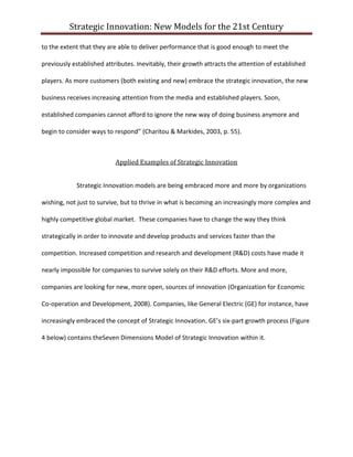 Strategic Innovation: New Models for the 21st Century
to the extent that they are able to deliver performance that is good enough to meet the
previously established attributes. Inevitably, their growth attracts the attention of established
players. As more customers (both existing and new) embrace the strategic innovation, the new
business receives increasing attention from the media and established players. Soon,
established companies cannot afford to ignore the new way of doing business anymore and
begin to consider ways to respond” (Charitou & Markides, 2003, p. 55).

Applied Examples of Strategic Innovation
Strategic Innovation models are being embraced more and more by organizations
wishing, not just to survive, but to thrive in what is becoming an increasingly more complex and
highly competitive global market. These companies have to change the way they think
strategically in order to innovate and develop products and services faster than the
competition. Increased competition and research and development (R&D) costs have made it
nearly impossible for companies to survive solely on their R&D efforts. More and more,
companies are looking for new, more open, sources of innovation (Organization for Economic
Co-operation and Development, 2008). Companies, like General Electric (GE) for instance, have
increasingly embraced the concept of Strategic Innovation. GE’s six-part growth process (Figure
4 below) contains theSeven Dimensions Model of Strategic Innovation within it.

 