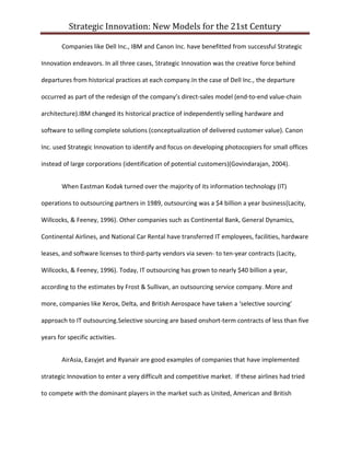 Strategic Innovation: New Models for the 21st Century
Companies like Dell Inc., IBM and Canon Inc. have benefitted from successful Strategic
Innovation endeavors. In all three cases, Strategic Innovation was the creative force behind
departures from historical practices at each company.In the case of Dell Inc., the departure
occurred as part of the redesign of the company’s direct-sales model (end-to-end value-chain
architecture).IBM changed its historical practice of independently selling hardware and
software to selling complete solutions (conceptualization of delivered customer value). Canon
Inc. used Strategic Innovation to identify and focus on developing photocopiers for small offices
instead of large corporations (identification of potential customers)(Govindarajan, 2004).
When Eastman Kodak turned over the majority of its information technology (IT)
operations to outsourcing partners in 1989, outsourcing was a $4 billion a year business(Lacity,
Willcocks, & Feeney, 1996). Other companies such as Continental Bank, General Dynamics,
Continental Airlines, and National Car Rental have transferred IT employees, facilities, hardware
leases, and software licenses to third-party vendors via seven- to ten-year contracts (Lacity,
Willcocks, & Feeney, 1996). Today, IT outsourcing has grown to nearly $40 billion a year,
according to the estimates by Frost & Sullivan, an outsourcing service company. More and
more, companies like Xerox, Delta, and British Aerospace have taken a ‘selective sourcing’
approach to IT outsourcing.Selective sourcing are based onshort-term contracts of less than five
years for specific activities.
AirAsia, Easyjet and Ryanair are good examples of companies that have implemented
strategic Innovation to enter a very difficult and competitive market. If these airlines had tried
to compete with the dominant players in the market such as United, American and British

 