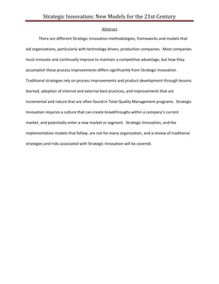 Strategic Innovation: New Models for the 21st Century
Abstract
There are different Strategic Innovation methodologies, frameworks and models that
aid organizations, particularly with technology driven, production companies. Most companies
must innovate and continually improve to maintain a competitive advantage, but how they
accomplish these process improvements differs significantly from Strategic Innovation.
Traditional strategies rely on process improvements and product development through lessons
learned, adoption of internal and external best practices, and improvements that are
incremental and nature that are often found in Total Quality Management programs. Strategic
Innovation requires a culture that can create breakthroughs within a company’s current
market, and potentially enter a new market or segment. Strategic Innovation, and the
implementation models that follow, are not for every organization, and a review of traditional
strategies and risks associated with Strategic Innovation will be covered.

 