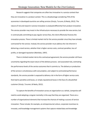 Strategic Innovation: New Models for the 21st Century
Research suggests that companies are often less innovative in a service context than
they are innovative in a product context. This is a disadvantage considering 75% of the
economies in developed countries are selling services (Visnjic, Turunen, & Neely, 2012). The
nature of risk and reward in service innovation is analyzed differently from product innovation.
The service provider may invest in the infrastructure necessary to provide the new service, but
in contractually committing to pay regular service fees, the client effectively finances the
innovation process. There is limited market risk for the service provider since they have already
contracted for the service. Instead, the service provider must address the risk inherent in
delivering a novel service, whether that is higher service costs, contract penalties, loss of
profits, or damaged reputation (Markides, 1997).
There is limited market risk to this contractual agreement; the service provider still faces
uncertainty regarding the exact nature of the delivery process and associated risks, estimating
the performance levels of the service outcomes that it commits to. The delivery or production
of the service is simultaneous with consumption, and subject to contracted performance
standards, the service provider is exposed to delivery risk in the form of higher service costs
that lead to penalties and losses, or simply reputational losses in the face of a dissatisfied
customer (Visnjic, Turunen, & Neely, 2012).
To capture the benefits of innovation across an organization as a whole, companies will
need to avoid adopting a singular mentality in the way that they are organized. There are a
number of organizational elements that increase the chances of making a success of service
innovation. These include, for example, an entrepreneurial culture, corporate incentives to
innovate, and knowledge management systems that capture related data and knowledge

 
