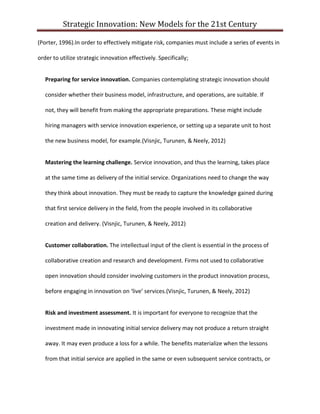 Strategic Innovation: New Models for the 21st Century
(Porter, 1996).In order to effectively mitigate risk, companies must include a series of events in
order to utilize strategic innovation effectively. Specifically;
Preparing for service innovation. Companies contemplating strategic innovation should
consider whether their business model, infrastructure, and operations, are suitable. If
not, they will benefit from making the appropriate preparations. These might include
hiring managers with service innovation experience, or setting up a separate unit to host
the new business model, for example.(Visnjic, Turunen, & Neely, 2012)
Mastering the learning challenge. Service innovation, and thus the learning, takes place
at the same time as delivery of the initial service. Organizations need to change the way
they think about innovation. They must be ready to capture the knowledge gained during
that first service delivery in the field, from the people involved in its collaborative
creation and delivery. (Visnjic, Turunen, & Neely, 2012)
Customer collaboration. The intellectual input of the client is essential in the process of
collaborative creation and research and development. Firms not used to collaborative
open innovation should consider involving customers in the product innovation process,
before engaging in innovation on ‘live’ services.(Visnjic, Turunen, & Neely, 2012)
Risk and investment assessment. It is important for everyone to recognize that the
investment made in innovating initial service delivery may not produce a return straight
away. It may even produce a loss for a while. The benefits materialize when the lessons
from that initial service are applied in the same or even subsequent service contracts, or

 