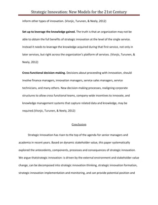 Strategic Innovation: New Models for the 21st Century
inform other types of innovation. (Visnjic, Turunen, & Neely, 2012)
Set up to leverage the knowledge gained. The truth is that an organization may not be
able to obtain the full benefits of strategic innovation at the level of the single service.
Instead it needs to leverage the knowledge acquired during that first service, not only in
later services, but right across the organization’s platform of services. (Visnjic, Turunen, &
Neely, 2012)
Cross-functional decision-making. Decisions about proceeding with innovation, should
involve finance managers, innovation managers, service sales managers, service
technicians, and many others. New decision-making processes, realigning corporate
structures to allow cross functional teams, company-wide incentives to innovate, and
knowledge management systems that capture related data and knowledge, may be
required.(Visnjic, Turunen, & Neely, 2012)

Conclusion
Strategic Innovation has risen to the top of the agenda for senior managers and
academia in recent years. Based on dynamic stakeholder value, this paper systematically
explored the antecedents, components, processes and consequences of strategic innovation.
We argue thatstrategic innovation: is driven by the external environment and stakeholder value
change, can be decomposed into strategic innovation thinking, strategic innovation formation,
strategic innovation implementation and monitoring, and can provide potential position and

 