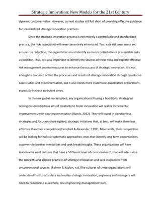 Strategic Innovation: New Models for the 21st Century
dynamic customer value. However, current studies still fall short of providing effective guidance
for standardized strategic innovation practices.
Since the strategic innovation process is not entirely a controllable and standardized
practice, the risks associated will never be entirely eliminated. To create risk awareness and
ensure risk reduction, the organization must identify as many controllable or preventable risks
as possible. Thus, it is also important to identify the sources of these risks and explore effective
risk management countermeasures to enhance the success of strategic innovation. It is not
enough to calculate or find the processes and results of strategic innovation through qualitative
case studies and experimentation, but it also needs more systematic quantitative explorations,
especially in these turbulent times.
In thenew global market place, any organizationstill using a traditional strategy or
relying on serendipitous acts of creativity to foster innovation will realize incremental
improvements with poorimplementation (Bands, 2012). They will invest in directionless
strategies and focus on short-sighted, strategic initiatives that, at best, will make them less
effective than their competition(Campbell & Alexander, 1997). Meanwhile, their competition
will be looking for holistic systematic approaches; ones that identify long-term opportunities,
assume rule-breaker mentalities and seek breakthroughs. These organizations will have
leaderswho want cultures that have a “different level of consciousness”, that will internalize
the concepts and applied practices of Strategic Innovation and seek inspiration from
unconventional sources. (Palmer & Kaplan, n.d.)The cultures of these organizations will
understand that to articulate and realize strategic innovation, engineers and managers will
need to collaborate as a whole, one engineering-management team.

 