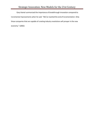 Strategic Innovation: New Models for the 21st Century
Gary Hamel summarized the importance of breakthrough innovation compared to
incremental improvements when he said. “We’ve reached the end of incrementalism. Only
those companies that are capable of creating industry revolutions will prosper in the new
economy.” (2002)

 