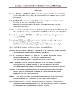 Strategic Innovation: New Models for the 21st Century
References
Abraham, J., & Knight, D. (2001). Strategy & Leadership: leveraging creative action for more profitable
growth. Strategy & Leadership, 29(1), 21-26. Retrieved from Emerald: https://www.emeraldlibrary.com/ft
Bands, R. (2012, April 25). Leadership Strategy: Find and Apply Serendipitous Innovations. Retrieved
November 18, 2013, from Leadership Strategy Insider:
http:/leadershipstrategyinsider.com/2012/04/25/leadership-strategy-find-and-applyserendipitous-innovations/
Campbell, A., & Alexander, M. (1997, November). What's Wrong with Strategy? Retrieved November 13,
2013, from Harvard Business Review: http://hbr.org/1997/11/whats-wrong-with-strategy/ar/1
Charitou, C. D., & Markides, C. C. (2003, January 15). Responses to Disruptive Strategic Innovation.
doi:GALE/A97574376
Govindarajan, V. (2004, January 15). Strategic Innovation and the Science of Learning. Retrieved
November 21, 2013, from MIT Sloan Management Review:
http://sloanreview.mit.edu/article/strategic-innovation-and-the-science-of-learning/

Hamel, G. (2002). Leading the revolution. (Unstated edition ed.). Plume.
Keathley, J., Merrill, P., Owens, T., Meggarrey, I., & Posey, K. (2014). The Executive Guide to Innovation:
Turning Good Ideas Into Great Results. Milwaukee: Quality Press.
Lacity, M. C., Willcocks, L. P., & Feeney, D. F. (1996, April 15). The Value of Selective IT Sourcing.
Retrieved November 21, 2013, from MIT Sloan Management Review:
http://sloanreview.mit.edu/article/the-value-of-selective-it-sourcing/#ref1
Lawley, J., & Tompkins, P. (2008). Maximizing Serendipity: The art of recognizing and fostering
unexpected potential. Retrieved November 18, 2013, from Maximizing Serendipity:
http://www.cleanlanguage.co.uk/articles/articles/224/0/Maximising-Serendipity/Page0.html
Loosemore, M. (September). Serendipitous innovation: enablers and barriers in the construction
industry. Procs 29th Annual ARCOM Conference (pp. 635-644). Reading: Association of
Researchers and Construction Management.
Markides, C. (1997, April 15). Strategic Innovation. Retrieved November 18, 2013, from MIT Sloan
Management Review: http://sloanreview.mit.edu/article/strategic-innovation/
Organization for Economic Co-operation and Development. (2008, November). Open Innovation in
Global Networks. Retrieved November 13, 2013, from Organization for Economic Co-operation
and Development: http://www.oecd.org/sti/inno/41721342.pdf

 