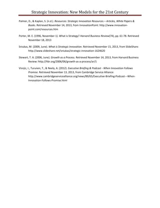Strategic Innovation: New Models for the 21st Century
Palmer, D., & Kaplan, S. (n.d.). Resources: Strategic Innovation Resources – Articles, White Papers &
Books. Retrieved November 14, 2013, from InnovationPoint: http://www.innovationpoint.com/resources.htm
Porter, M. E. (1996, November 1). What is Strategy? Harvard Business Review(74), pp. 61-78. Retrieved
November 18, 2013
Sniukas, M. (2009, June). What is Strategic Innovation. Retrieved November 15, 2013, from SlideShare:
http://www.slideshare.net/sniukas/strategic-innovation-1624620
Stewart, T. A. (2006, June). Growth as a Process. Retrieved November 14, 2013, from Harvard Business
Review: http://hbr.org/2006/06/growth-as-a-process/ar/1
Visnjic, I., Turunen, T., & Neely, A. (2012). Executive Briefing & Podcast - When Innovation Follows
Promise. Retrieved November 13, 2013, from Cambridge Service Alliance:
http://www.cambridgeservicealliance.org/news/89/65/Executive-Briefing-Podcast---WhenInnovation-Follows-Promise.html

 