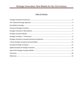 Strategic Innovation: New Models for the 21st Century

Table of Contents
Strategic Innovation Introduction ................................................................................................................. 2
The Traditional Strategic Approach .............................................................................................................. 3
Serendipitous Strategy .................................................................................................................................. 4
Concept of Strategic Innovation ................................................................................................................... 5
Strategic Innovation in New Markets ........................................................................................................... 7
Strategic Innovation Models ......................................................................................................................... 7
Strategic Innovation – 7 Dimensions ............................................................................................................ 8
Strategic Innovation Framework Dimensions Explained .............................................................................. 9
5 Phase Strategic Innovation Life Cycle Model ........................................................................................... 11
Disruptive Strategic Innovation .................................................................................................................. 13
Applied Examples of Strategic Innovation .................................................................................................. 14
Risks of the Strategic Innovation Model ..................................................................................................... 17
Conclusion ................................................................................................................................................... 20
References .................................................................................................................................................. 23

 