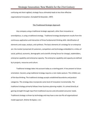 Strategic Innovation: New Models for the 21st Century
confusing and short-sighted, strategic focus ultimately leads to less than effective
organizational innovation. (Campbell & Alexander, 1997)

The Traditional Strategic Approach
Any company using a traditional strategic approach, other than innovative or
serendipitous, is using a traditional strategy. Traditional strategy development results from the
continuous application and interaction of three fundamental thinking skills: identification of
elements and scope, analysis, and synthesis. The basic elements of a strategy for an enterprise
are: the market (comprised of customers, competitors and technology embedded in a milieu of
social, political, economic, demographic and scientific driving forces for change), stakeholders,
enterprise capability and enterprise capacity. The enterprise capability and capacity are defined
by it projects, resources and culture.
Traditional strategy takes into account today as a starting point. It has present to future
orientation. Second, using traditional strategy requires a rule-maker posture. This inhibits outof-the-box thinking. The traditional strategy accepts established boundaries and product
categories. This strategy does incorporate some level of innovation incrementally. The
traditional strategy primarily follows linear business planning models. It is aimed directly at
gaining strength through input from traditional sources and articulated consumer needs.
Traditional strategy is driven by technology and may have a one-size-fits-all organizational
model approach. (Palmer & Kaplan, n.d.)

 