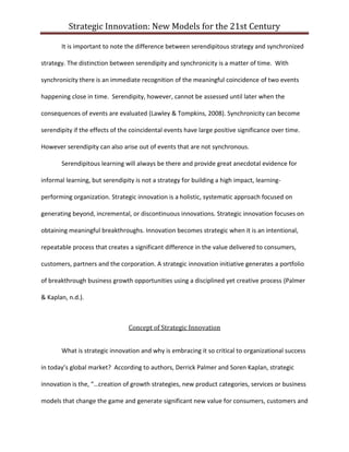 Strategic Innovation: New Models for the 21st Century
It is important to note the difference between serendipitous strategy and synchronized
strategy. The distinction between serendipity and synchronicity is a matter of time. With
synchronicity there is an immediate recognition of the meaningful coincidence of two events
happening close in time. Serendipity, however, cannot be assessed until later when the
consequences of events are evaluated (Lawley & Tompkins, 2008). Synchronicity can become
serendipity if the effects of the coincidental events have large positive significance over time.
However serendipity can also arise out of events that are not synchronous.
Serendipitous learning will always be there and provide great anecdotal evidence for
informal learning, but serendipity is not a strategy for building a high impact, learningperforming organization. Strategic innovation is a holistic, systematic approach focused on
generating beyond, incremental, or discontinuous innovations. Strategic innovation focuses on
obtaining meaningful breakthroughs. Innovation becomes strategic when it is an intentional,
repeatable process that creates a significant difference in the value delivered to consumers,
customers, partners and the corporation. A strategic innovation initiative generates a portfolio
of breakthrough business growth opportunities using a disciplined yet creative process (Palmer
& Kaplan, n.d.).

Concept of Strategic Innovation
What is strategic innovation and why is embracing it so critical to organizational success
in today’s global market? According to authors, Derrick Palmer and Soren Kaplan, strategic
innovation is the, “…creation of growth strategies, new product categories, services or business
models that change the game and generate significant new value for consumers, customers and

 