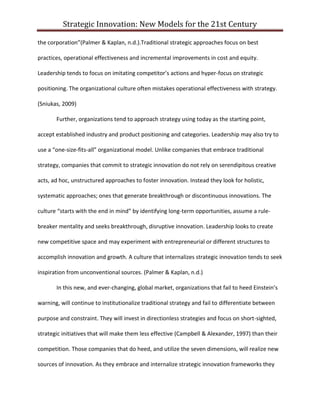 Strategic Innovation: New Models for the 21st Century
the corporation”(Palmer & Kaplan, n.d.).Traditional strategic approaches focus on best
practices, operational effectiveness and incremental improvements in cost and equity.
Leadership tends to focus on imitating competitor’s actions and hyper-focus on strategic
positioning. The organizational culture often mistakes operational effectiveness with strategy.
(Sniukas, 2009)
Further, organizations tend to approach strategy using today as the starting point,
accept established industry and product positioning and categories. Leadership may also try to
use a “one-size-fits-all” organizational model. Unlike companies that embrace traditional
strategy, companies that commit to strategic innovation do not rely on serendipitous creative
acts, ad hoc, unstructured approaches to foster innovation. Instead they look for holistic,
systematic approaches; ones that generate breakthrough or discontinuous innovations. The
culture “starts with the end in mind” by identifying long-term opportunities, assume a rulebreaker mentality and seeks breakthrough, disruptive innovation. Leadership looks to create
new competitive space and may experiment with entrepreneurial or different structures to
accomplish innovation and growth. A culture that internalizes strategic innovation tends to seek
inspiration from unconventional sources. (Palmer & Kaplan, n.d.)
In this new, and ever-changing, global market, organizations that fail to heed Einstein’s
warning, will continue to institutionalize traditional strategy and fail to differentiate between
purpose and constraint. They will invest in directionless strategies and focus on short-sighted,
strategic initiatives that will make them less effective (Campbell & Alexander, 1997) than their
competition. Those companies that do heed, and utilize the seven dimensions, will realize new
sources of innovation. As they embrace and internalize strategic innovation frameworks they

 