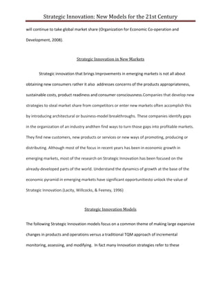 Strategic Innovation: New Models for the 21st Century
will continue to take global market share (Organization for Economic Co-operation and
Development, 2008).

Strategic Innovation in New Markets
Strategic innovation that brings Improvements in emerging markets is not all about
obtaining new consumers rather it also addresses concerns of the products appropriateness,
sustainable costs, product readiness and consumer consciousness.Companies that develop new
strategies to steal market share from competitors or enter new markets often accomplish this
by introducing architectural or business-model breakthroughs. These companies identify gaps
in the organization of an industry andthen find ways to turn those gaps into profitable markets.
They find new customers, new products or services or new ways of promoting, producing or
distributing. Although most of the focus in recent years has been in economic growth in
emerging markets, most of the research on Strategic Innovation has been focused on the
already-developed parts of the world. Understand the dynamics of growth at the base of the
economic pyramid in emerging markets have significant opportunitiesto unlock the value of
Strategic Innovation.(Lacity, Willcocks, & Feeney, 1996)

Strategic Innovation Models
The following Strategic Innovation models focus on a common theme of making large expansive
changes in products and operations versus a traditional TQM approach of incremental
monitoring, assessing, and modifying. In fact many Innovation strategies refer to these

 