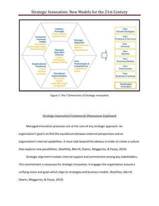 Strategic Innovation: New Models for the 21st Century

Figure 2: The 7 Dimensions of Strategic Innovation

Strategic Innovation Framework Dimensions Explained
Managed innovation processes are at the core of any strategic approach. An
organization’s goal is to find the equilibrium between external perspectives and an
organization's internal capabilities. It must look beyond the obvious in order to create a culture
that explores new possibilities. (Keathley, Merrill, Owens, Meggarrey, & Posey, 2014)
Strategic alignment involves internal support and commitment among key stakeholders.
This commitment is necessary for strategic innovation. It engages the organization around a
unifying vision and goals which align its strategies and business models. (Keathley, Merrill,
Owens, Meggarrey, & Posey, 2014)

 